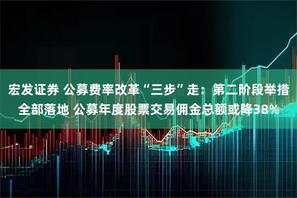宏发证券 公募费率改革“三步”走：第二阶段举措全部落地 公募年度股票交易佣金总额或降38%