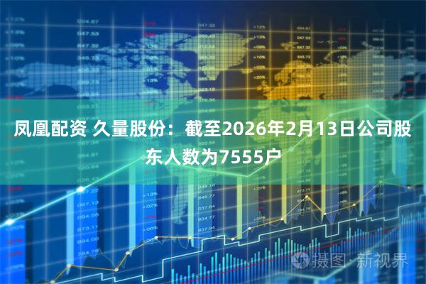 凤凰配资 久量股份：截至2026年2月13日公司股东人数为7555户