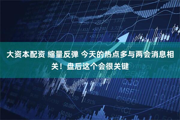 大资本配资 缩量反弹 今天的热点多与两会消息相关！盘后这个会很关键