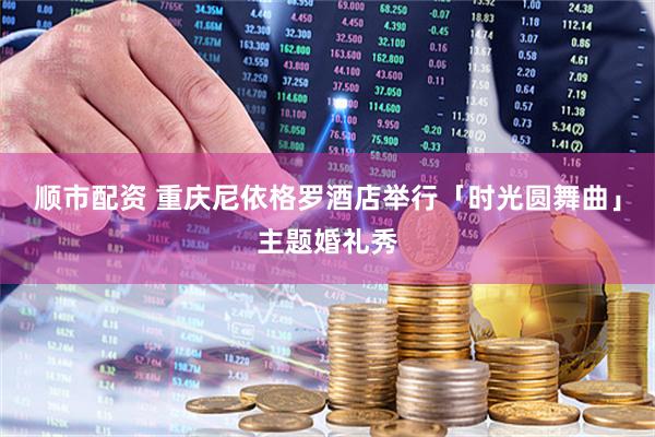 顺市配资 重庆尼依格罗酒店举行「时光圆舞曲」主题婚礼秀