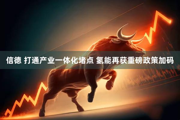 信德 打通产业一体化堵点 氢能再获重磅政策加码