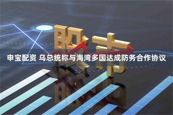 申宝配资 乌总统称与海湾多国达成防务合作协议