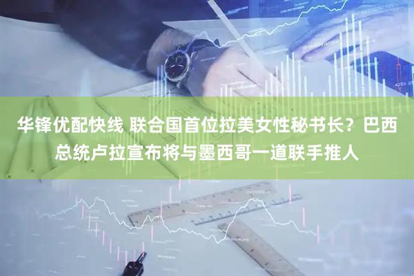 华锋优配快线 联合国首位拉美女性秘书长？巴西总统卢拉宣布将与墨西哥一道联手推人