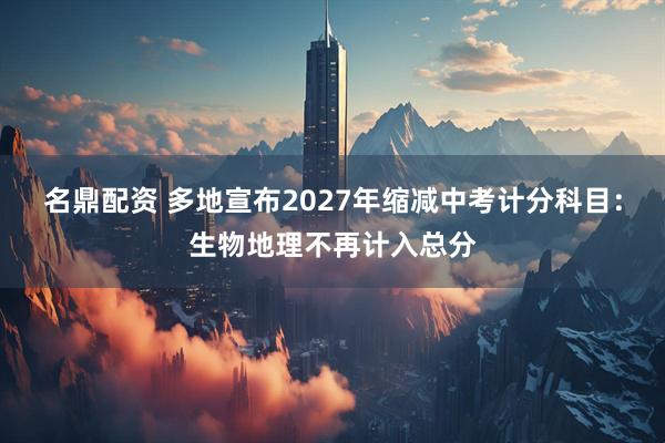 名鼎配资 多地宣布2027年缩减中考计分科目：生物地理不再计入总分