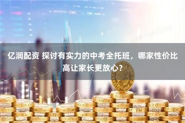 亿润配资 探讨有实力的中考全托班，哪家性价比高让家长更放心？