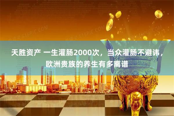 天胜资产 一生灌肠2000次，当众灌肠不避讳，欧洲贵族的养生有多离谱