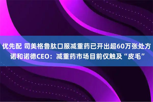 优先配 司美格鲁肽口服减重药已开出超60万张处方 诺和诺德CEO：减重药市场目前仅触及“皮毛”