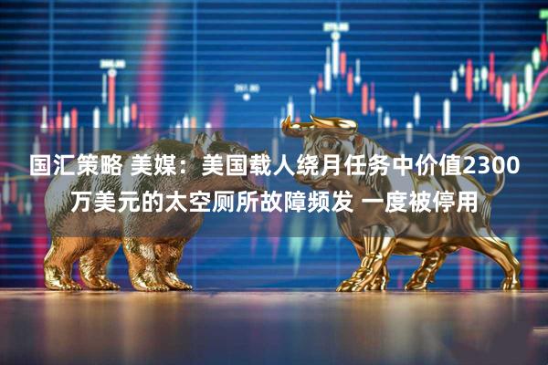 国汇策略 美媒：美国载人绕月任务中价值2300万美元的太空厕所故障频发 一度被停用