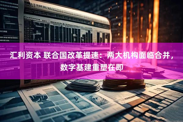 汇利资本 联合国改革提速：两大机构面临合并，数字基建重塑在即